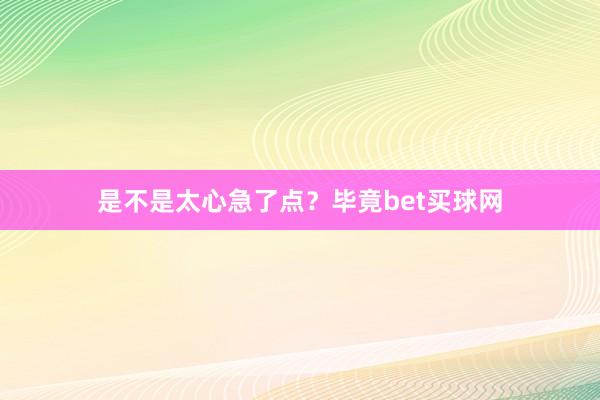 是不是太心急了点？毕竟bet买球网