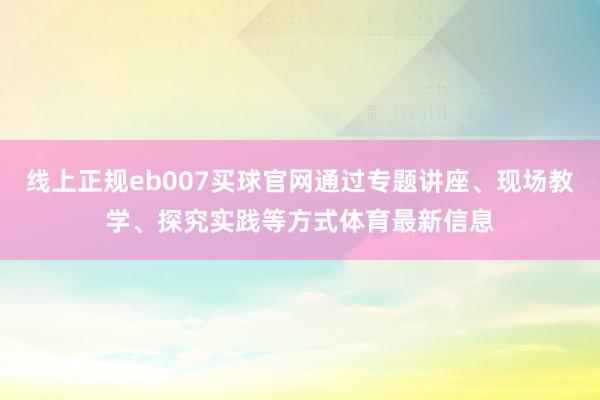 线上正规eb007买球官网通过专题讲座、现场教学、探究实践等方式体育最新信息