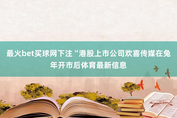 最火bet买球网下注“港股上市公司欢喜传媒在兔年开市后体育最新信息