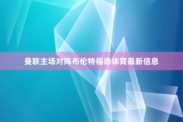 曼联主场对阵布伦特福德体育最新信息